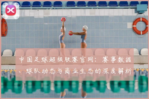 中国足球超级联赛官网：赛事数据、球队动态与商业生态的深度解析