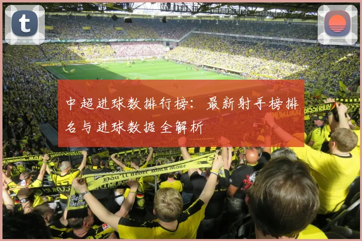 中超进球数排行榜：最新射手榜排名与进球数据全解析