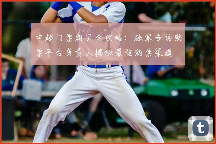 中超门票购买全攻略：独家专访购票平台负责人揭秘最佳购票渠道
