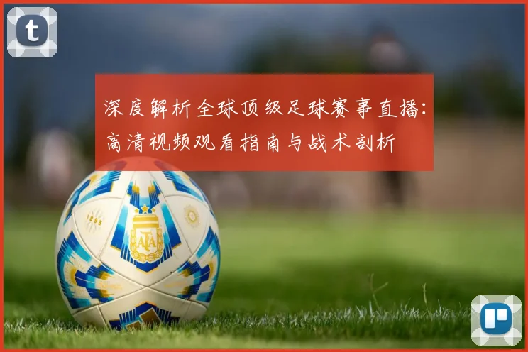 深度解析全球顶级足球赛事直播：高清视频观看指南与战术剖析
